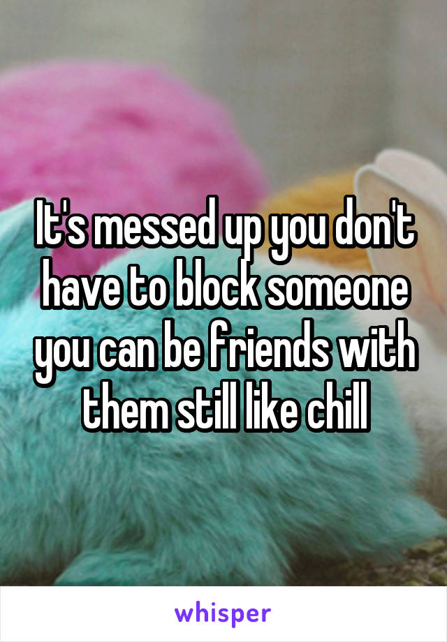 It's messed up you don't have to block someone you can be friends with them still like chill