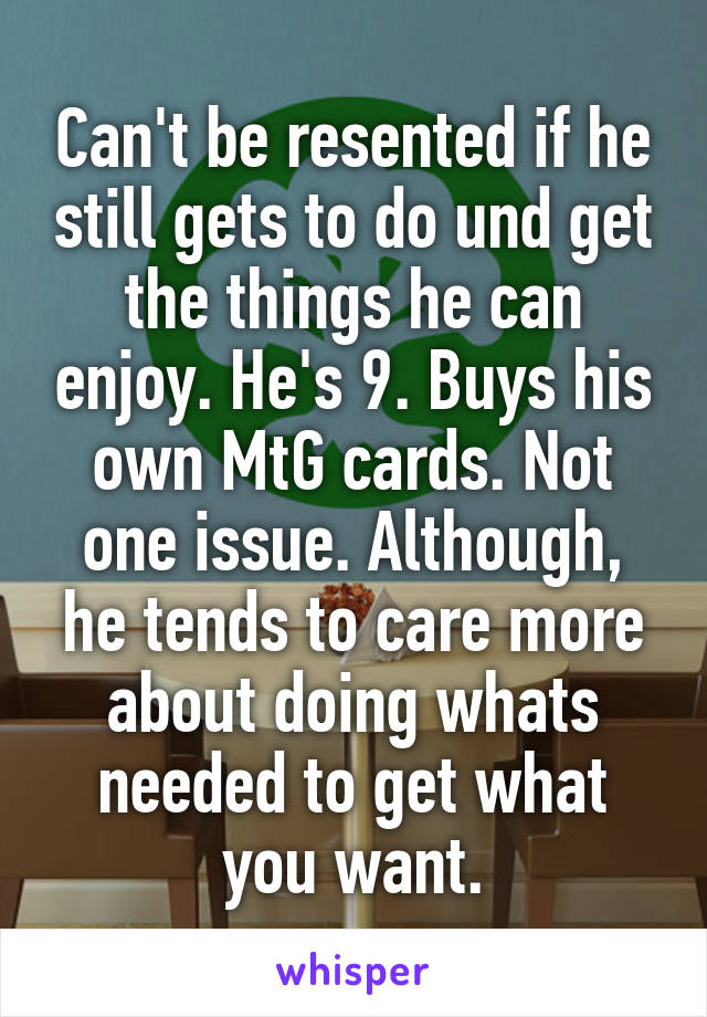 Can't be resented if he still gets to do und get the things he can enjoy. He's 9. Buys his own MtG cards. Not one issue. Although, he tends to care more about doing whats needed to get what you want.