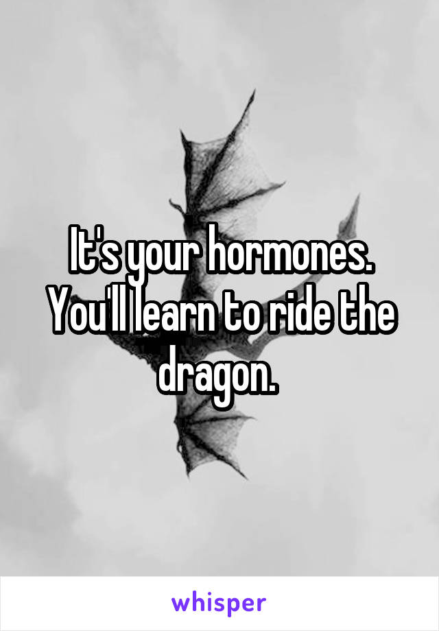 It's your hormones. You'll learn to ride the dragon. 