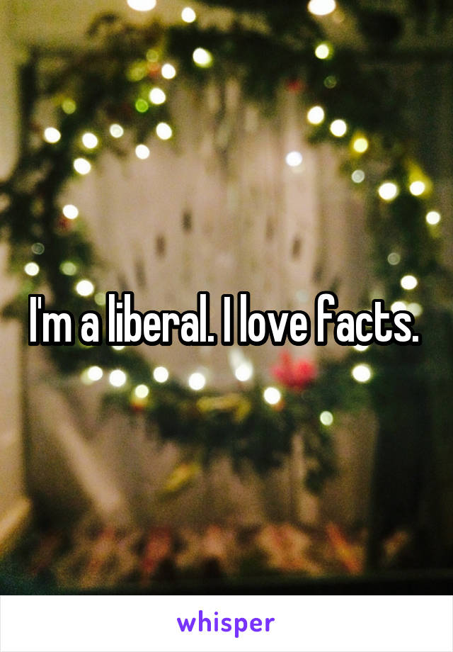 I'm a liberal. I love facts. 