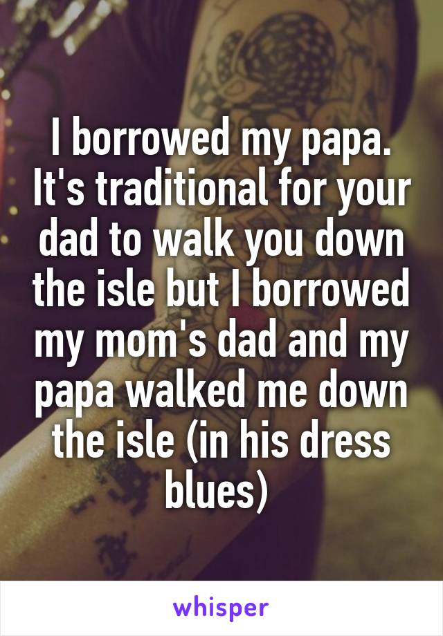 I borrowed my papa. It's traditional for your dad to walk you down the isle but I borrowed my mom's dad and my papa walked me down the isle (in his dress blues) 