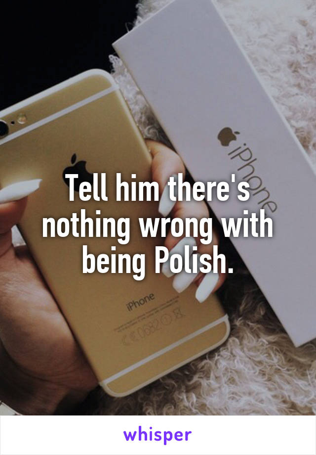 Tell him there's nothing wrong with being Polish.