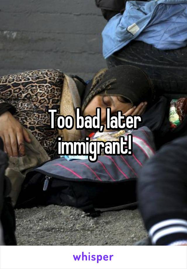 Too bad, later immigrant!