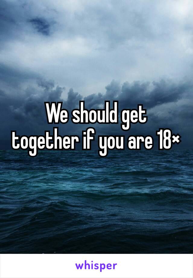 We should get together if you are 18×
