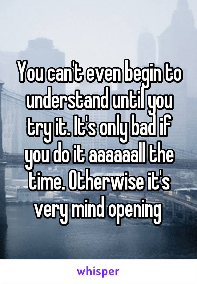 You can't even begin to understand until you try it. It's only bad if you do it aaaaaall the time. Otherwise it's very mind opening 