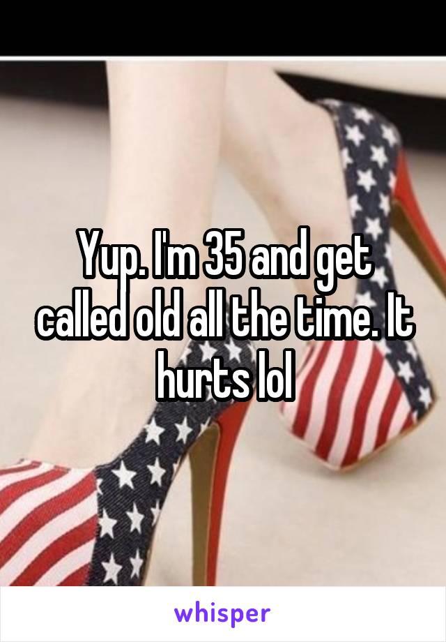 Yup. I'm 35 and get called old all the time. It hurts lol