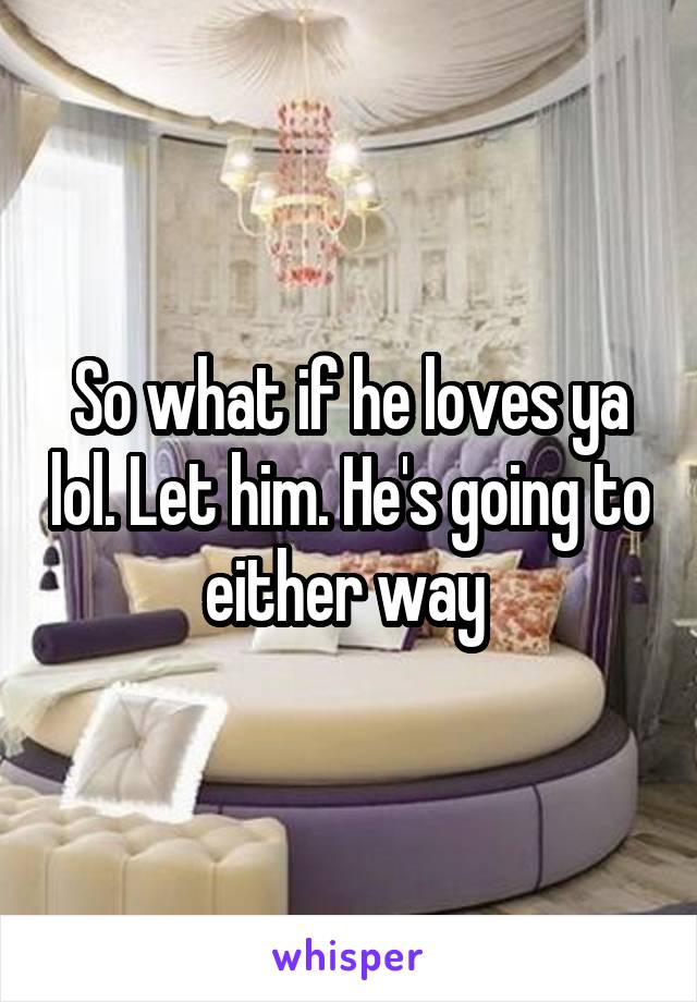 So what if he loves ya lol. Let him. He's going to either way 