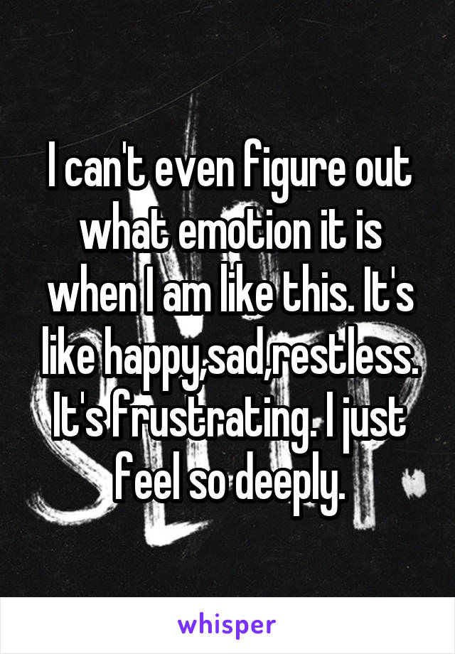 I can't even figure out what emotion it is when I am like this. It's like happy,sad,restless. It's frustrating. I just feel so deeply.