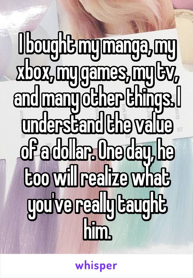 I bought my manga, my xbox, my games, my tv, and many other things. I understand the value of a dollar. One day, he too will realize what you've really taught him.