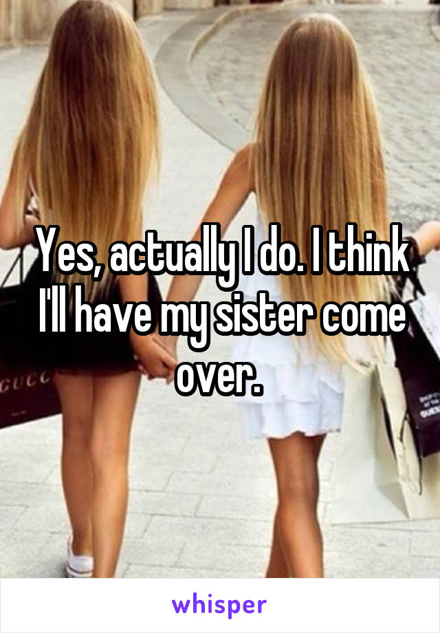 Yes, actually I do. I think I'll have my sister come over. 