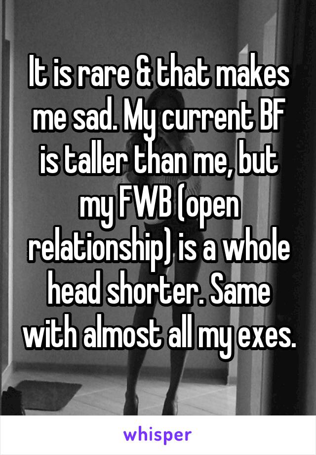 It is rare & that makes me sad. My current BF is taller than me, but my FWB (open relationship) is a whole head shorter. Same with almost all my exes. 