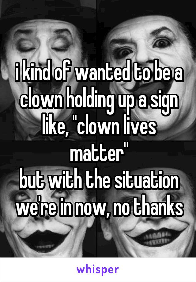 i kind of wanted to be a clown holding up a sign like, "clown lives matter"
but with the situation we're in now, no thanks