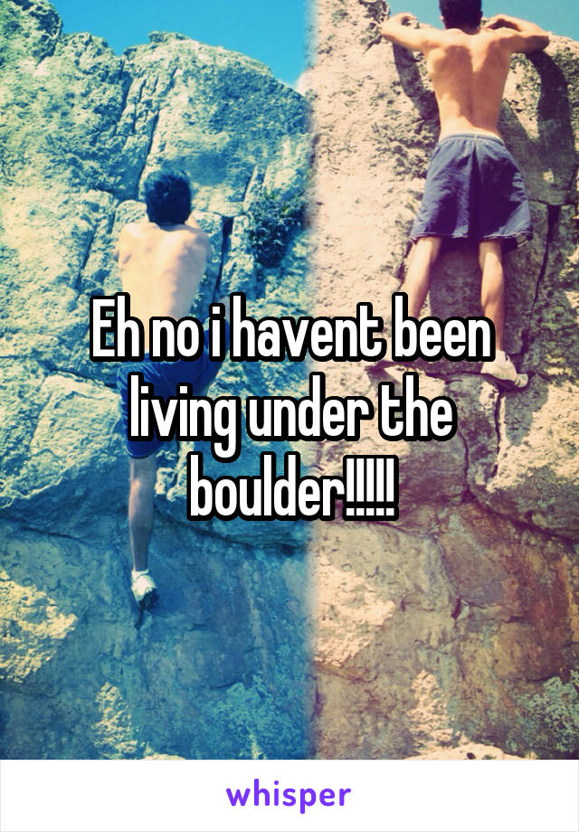 Eh no i havent been living under the boulder!!!!!