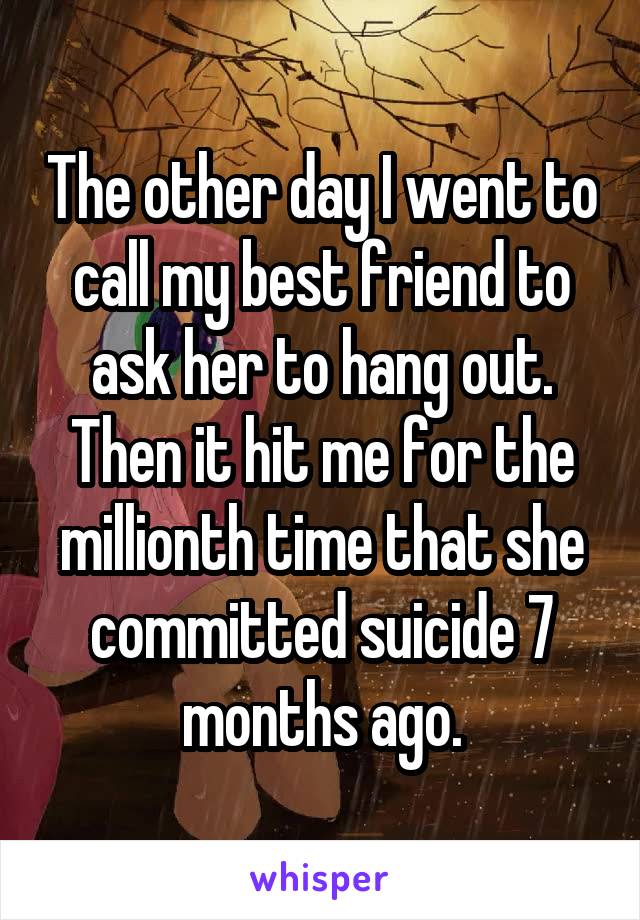 The other day I went to call my best friend to ask her to hang out. Then it hit me for the millionth time that she committed suicide 7 months ago.