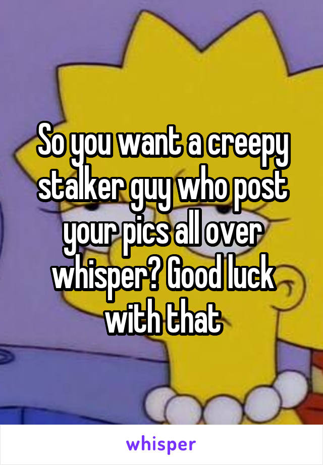So you want a creepy stalker guy who post your pics all over whisper? Good luck with that