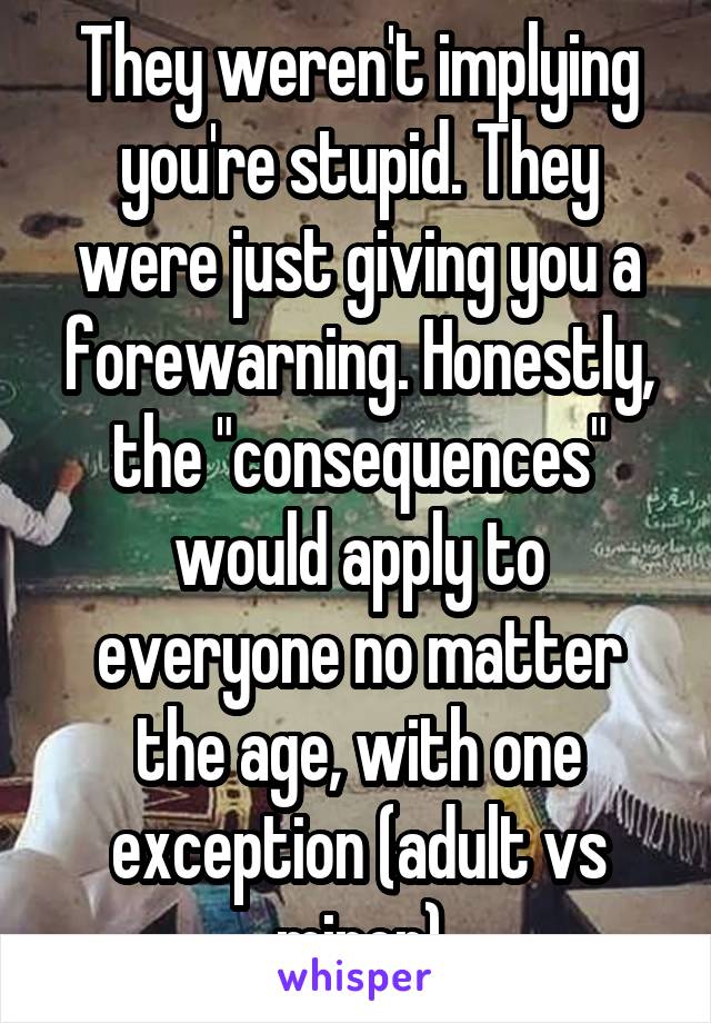 They weren't implying you're stupid. They were just giving you a forewarning. Honestly, the "consequences" would apply to everyone no matter the age, with one exception (adult vs minor)