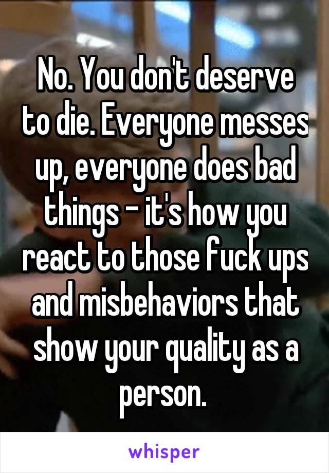 No. You don't deserve to die. Everyone messes up, everyone does bad things - it's how you react to those fuck ups and misbehaviors that show your quality as a person. 