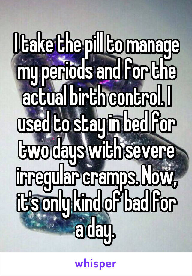 I take the pill to manage my periods and for the actual birth control. I used to stay in bed for two days with severe irregular cramps. Now, it's only kind of bad for a day. 