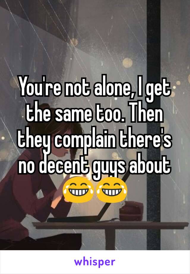 You're not alone, I get the same too. Then they complain there's no decent guys about 😂😂