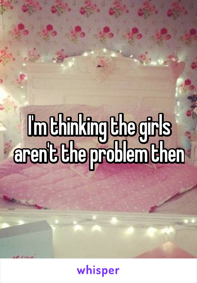 I'm thinking the girls aren't the problem then