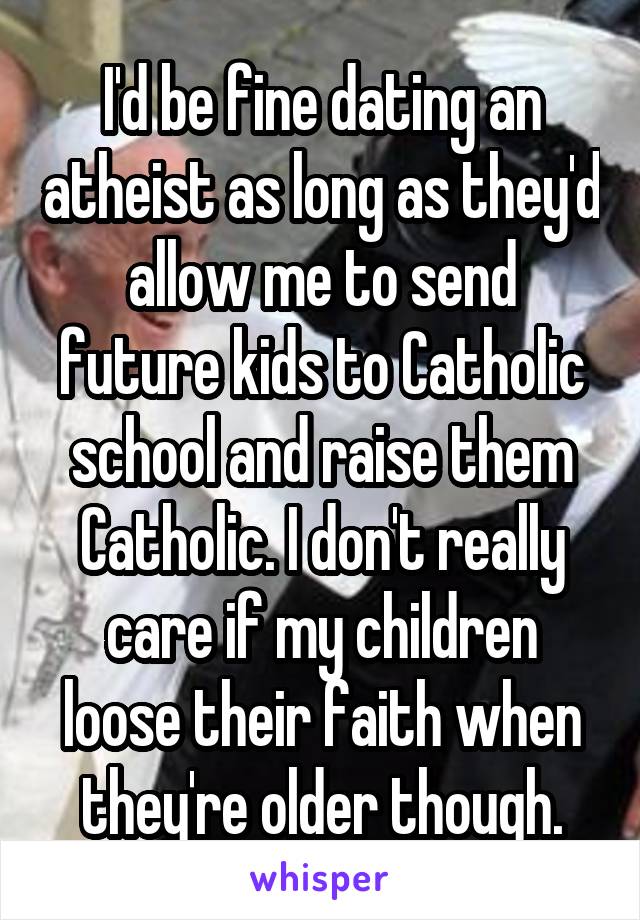 I'd be fine dating an atheist as long as they'd allow me to send future kids to Catholic school and raise them Catholic. I don't really care if my children loose their faith when they're older though.
