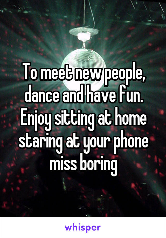 To meet new people, dance and have fun. Enjoy sitting at home staring at your phone miss boring