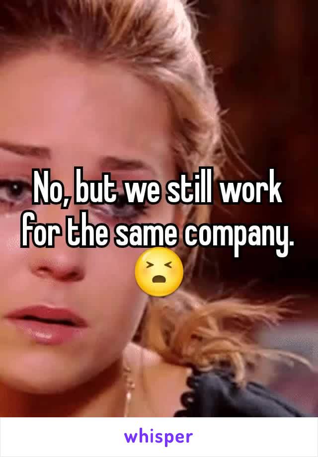 No, but we still work for the same company. 😣