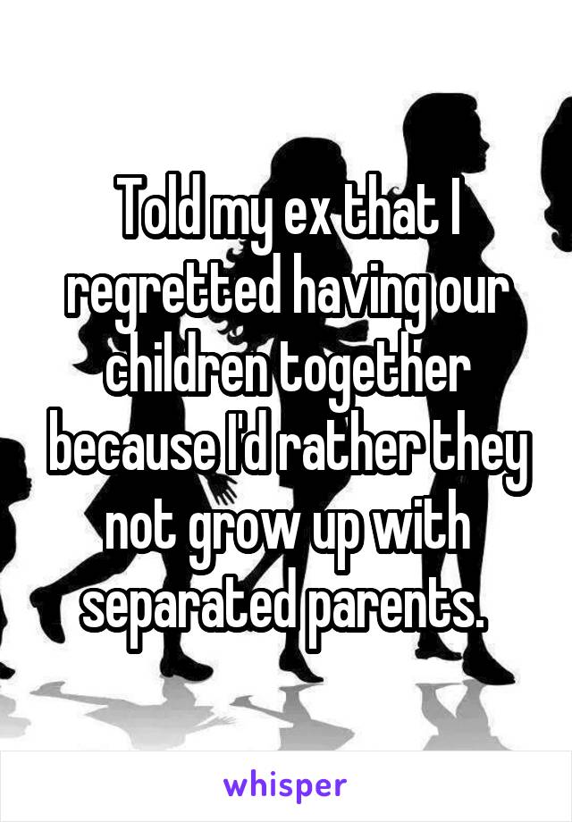 Told my ex that I regretted having our children together because I'd rather they not grow up with separated parents. 