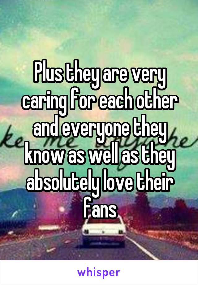 Plus they are very caring for each other and everyone they know as well as they absolutely love their fans