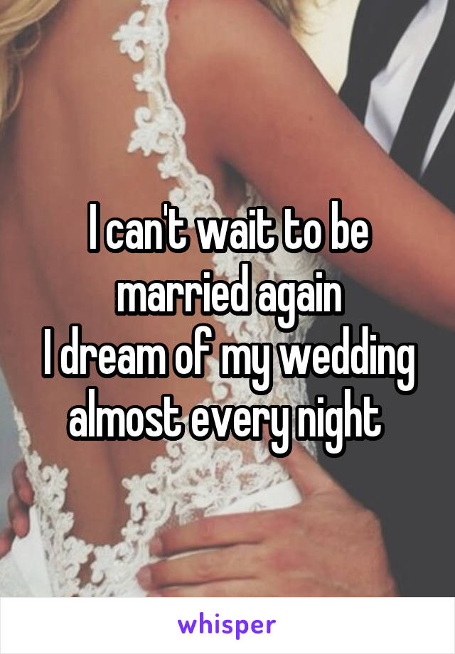 I can't wait to be married again
I dream of my wedding almost every night 