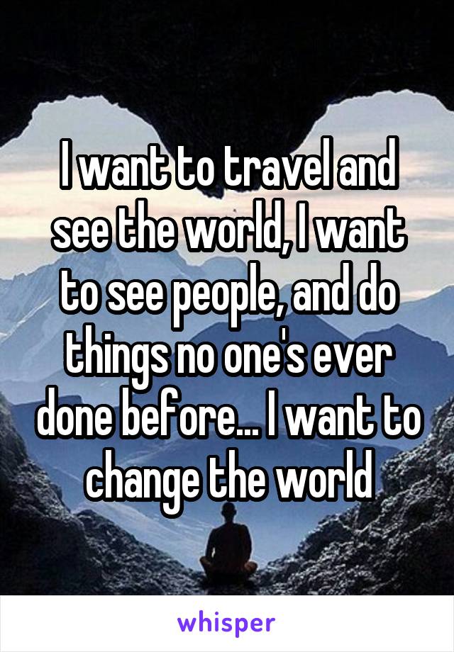 I want to travel and see the world, I want to see people, and do things no one's ever done before... I want to change the world