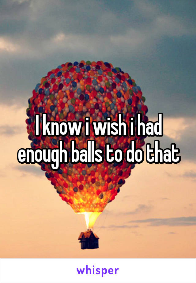I know i wish i had enough balls to do that