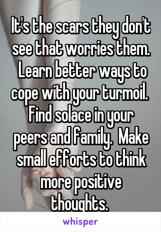 It's the scars they don't see that worries them.  Learn better ways to cope with your turmoil.  Find solace in your peers and family.  Make small efforts to think more positive thoughts. 