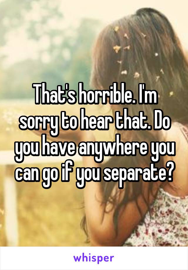 That's horrible. I'm sorry to hear that. Do you have anywhere you can go if you separate?