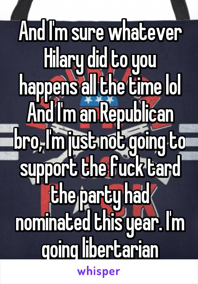 And I'm sure whatever Hilary did to you happens all the time lol
And I'm an Republican bro, I'm just not going to support the fuck tard the party had nominated this year. I'm going libertarian