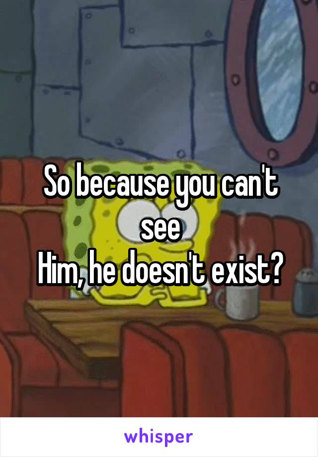 So because you can't see
Him, he doesn't exist?