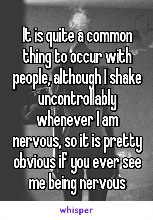 It is quite a common thing to occur with people, although I shake uncontrollably whenever I am nervous, so it is pretty obvious if you ever see me being nervous