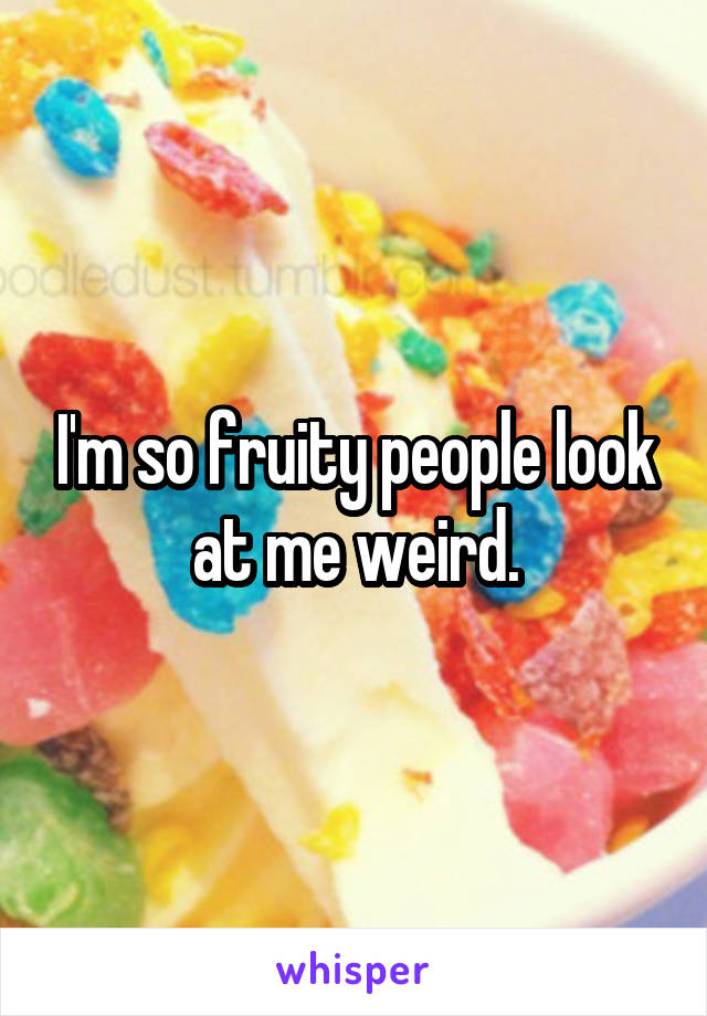 I'm so fruity people look at me weird.