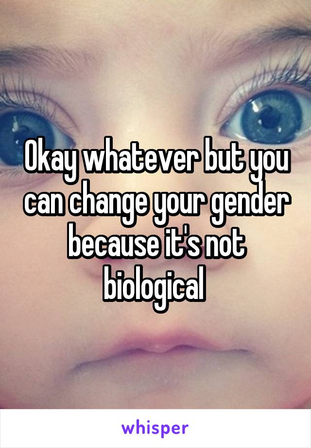 Okay whatever but you can change your gender because it's not biological 