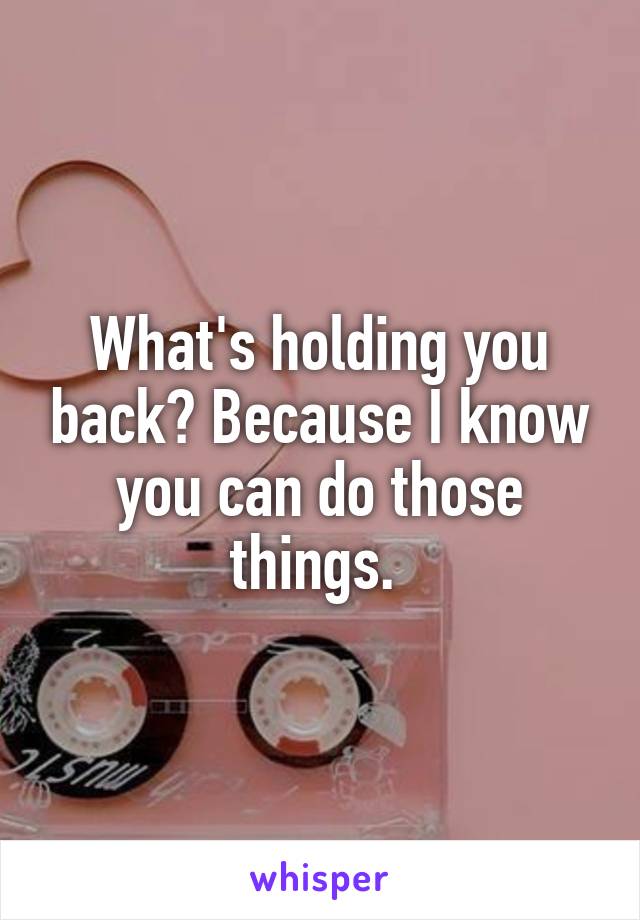 What's holding you back? Because I know you can do those things. 