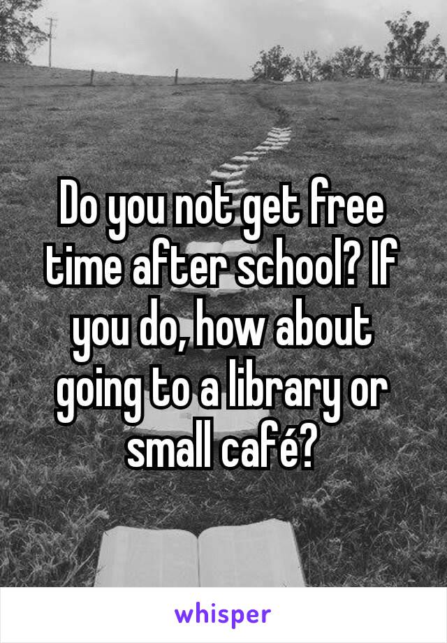 Do you not get free time after school? If you do, how about going to a library or small café?