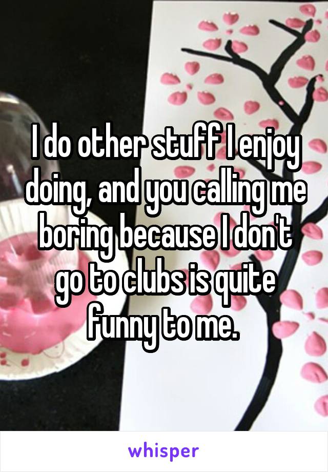 I do other stuff I enjoy doing, and you calling me boring because I don't go to clubs is quite funny to me. 