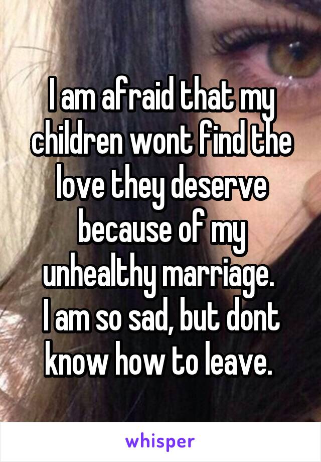 I am afraid that my children wont find the love they deserve because of my unhealthy marriage. 
I am so sad, but dont know how to leave. 