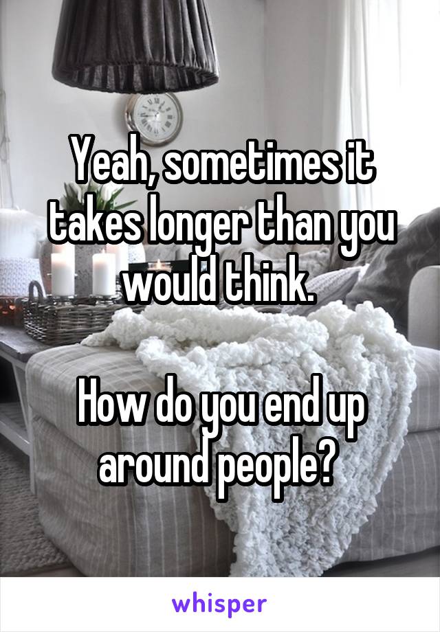 Yeah, sometimes it takes longer than you would think. 

How do you end up around people? 