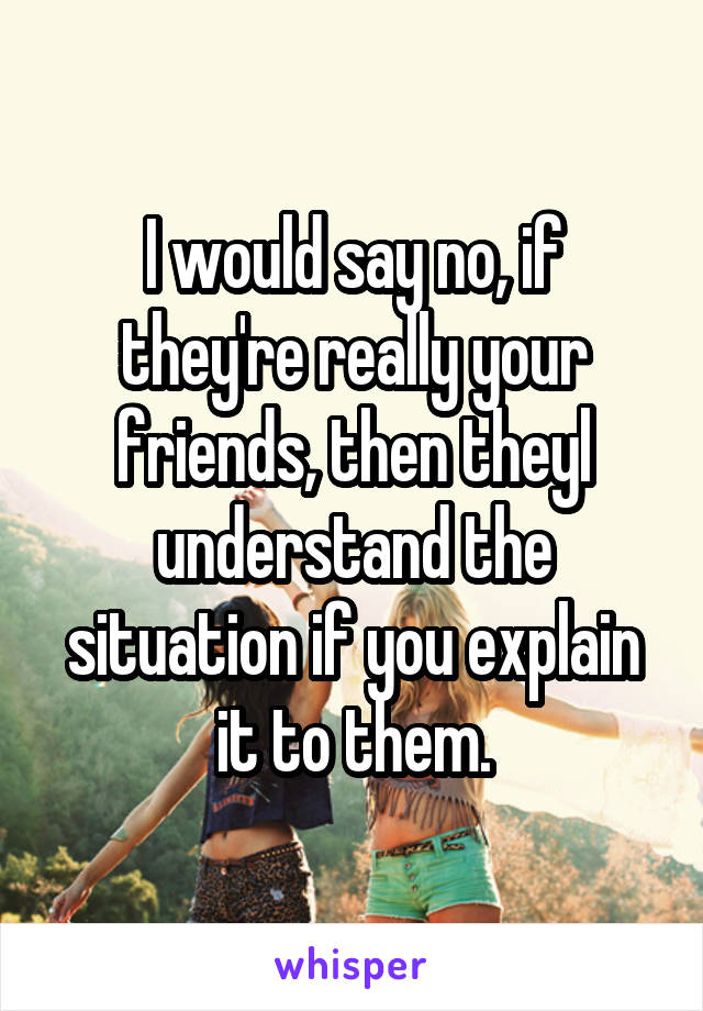 I would say no, if they're really your friends, then theyl understand the situation if you explain it to them.