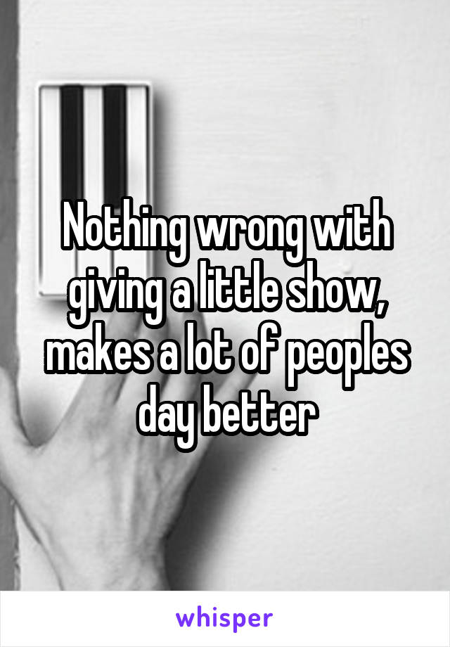 Nothing wrong with giving a little show, makes a lot of peoples day better