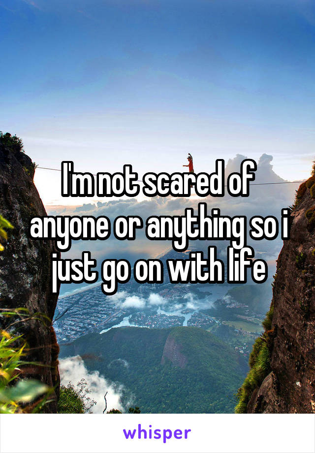 I'm not scared of anyone or anything so i just go on with life
