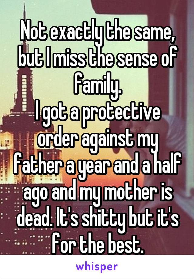 Not exactly the same, but I miss the sense of family.
I got a protective order against my father a year and a half ago and my mother is dead. It's shitty but it's for the best.