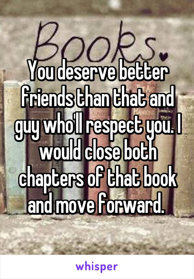 You deserve better friends than that and guy who'll respect you. I would close both chapters of that book and move forward. 