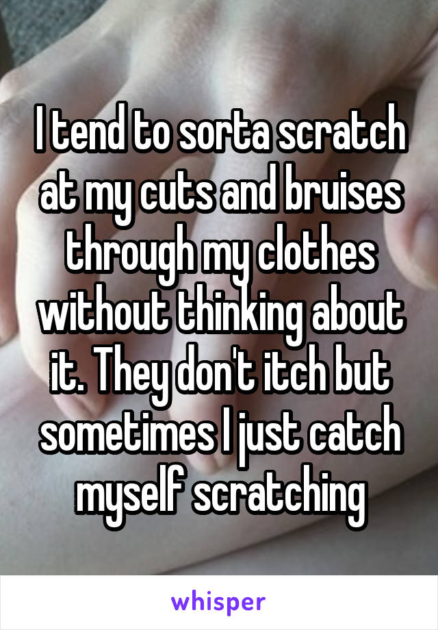 I tend to sorta scratch at my cuts and bruises through my clothes without thinking about it. They don't itch but sometimes I just catch myself scratching